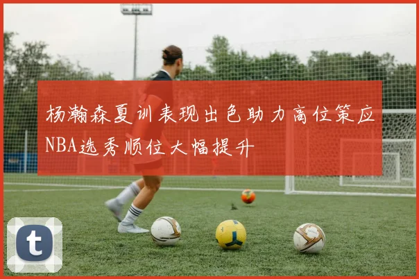 杨瀚森夏训表现出色助力高位策应NBA选秀顺位大幅提升
